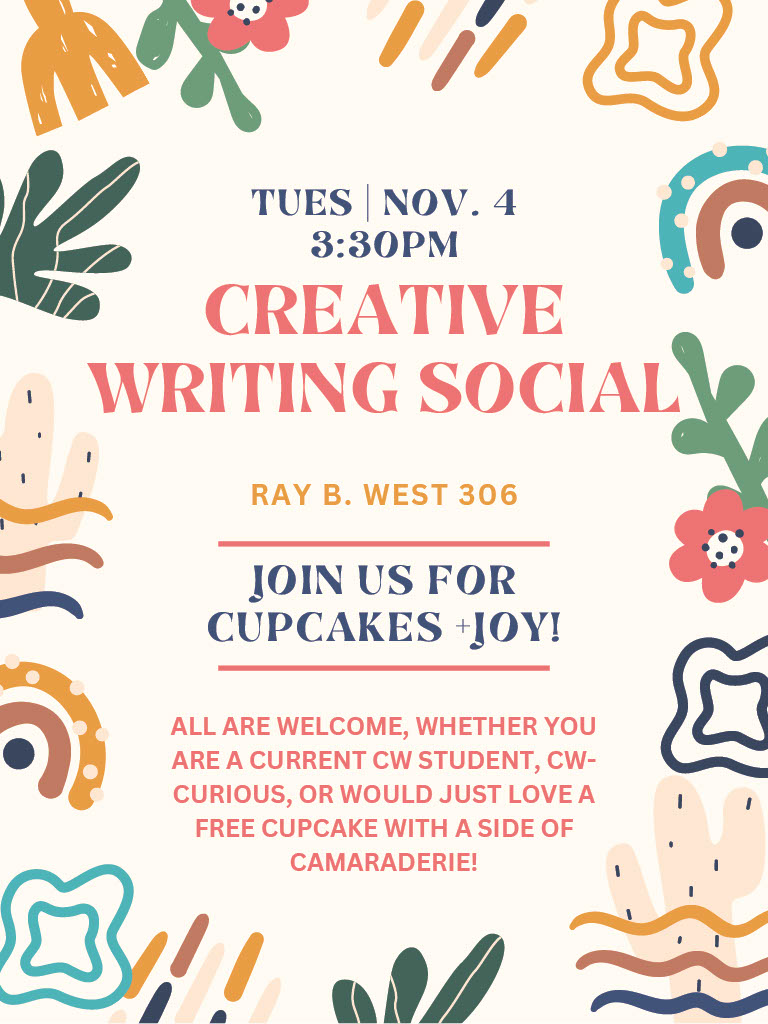 Creative Writing Social flyer | Tuesday, November 4 | 3:30 PM | Creative Writing Social | Ray B. West, 306 | Join Us for Cupcakes and Joy! | All are welcome, whether you are a current CW Student, CW-curious, or would just love a free cupcake with a side of camaraderie!
