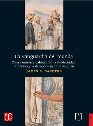 cover for la vanguardia del mundo como america latina creo la modernidad la nacion y la democracia en el siglo xix by james e sanders