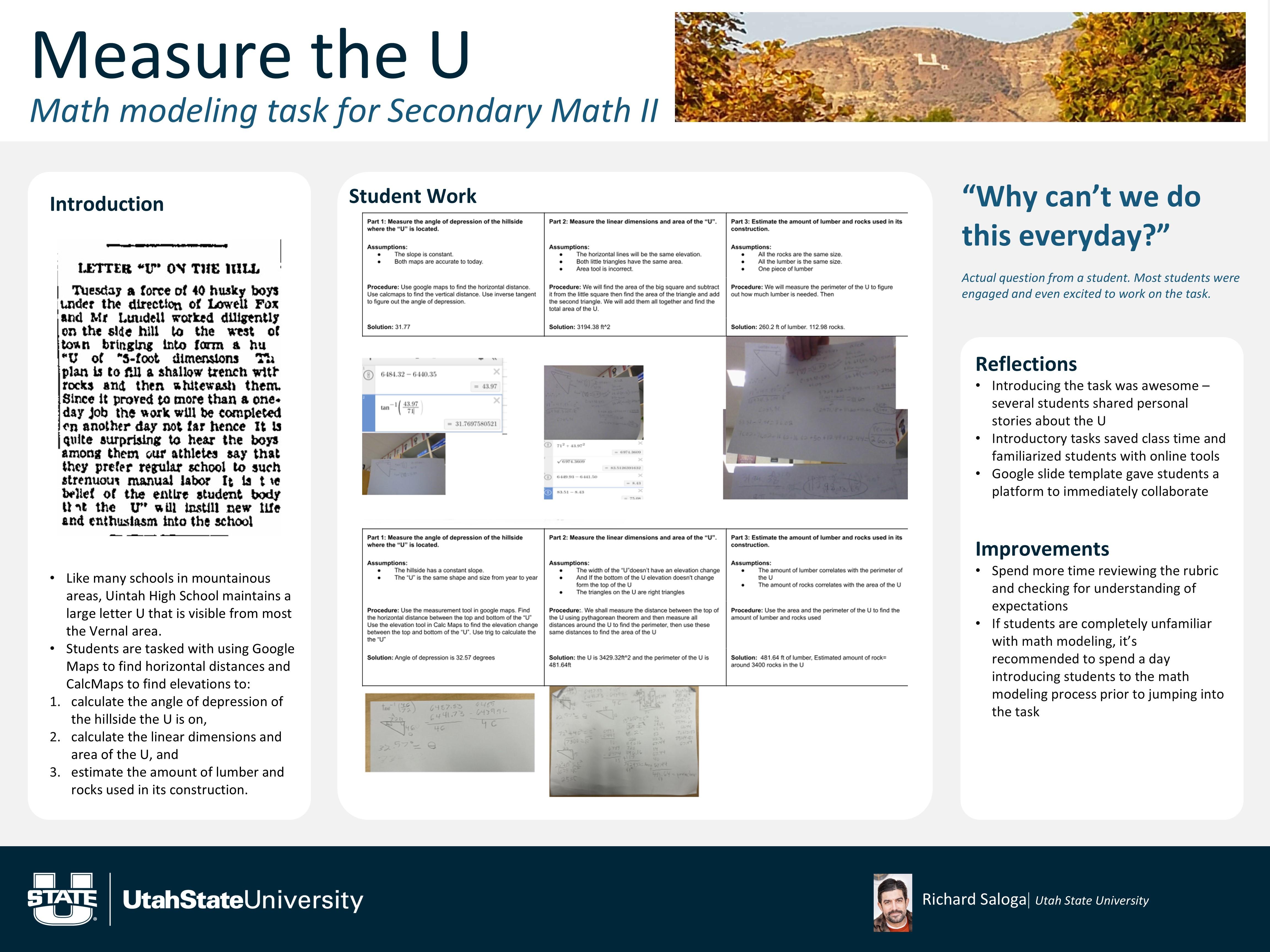 A white, three-panel poster titled “Measure the U” with the subtitle “Math modeling task for Secondary Math II,” featuring a photo banner of a hillside with a large white letter “U.” The left panel, “Introduction,” includes a scanned historical text clipping titled “LETTER ‘U’ ON THE HILL,” followed by bullets explaining that students use Google Maps and related tools to (1) calculate the angle of depression to the hillside, (2) calculate the U’s linear dimensions and area, and (3) estimate the amount of lumber and rocks used in its construction.
The center panel, “Student Work,” shows multiple small artifacts: screenshots of online calculations and several photos of handwritten student work pages arranged in a grid, labeled by parts (measuring angle, dimensions/area, and estimating materials). The right panel features a large quote in blue text: “Why can’t we do this everyday?” with a note that it was an actual student question. Below, “Reflections” and “Improvements” provide bullet lists (e.g., students sharing stories, introductory tasks saving time, and the need to review rubrics or pre-teach modeling if unfamiliar). Utah State University branding appears in the footer, along with a small headshot and the presenter name “Richard Saloga.”
