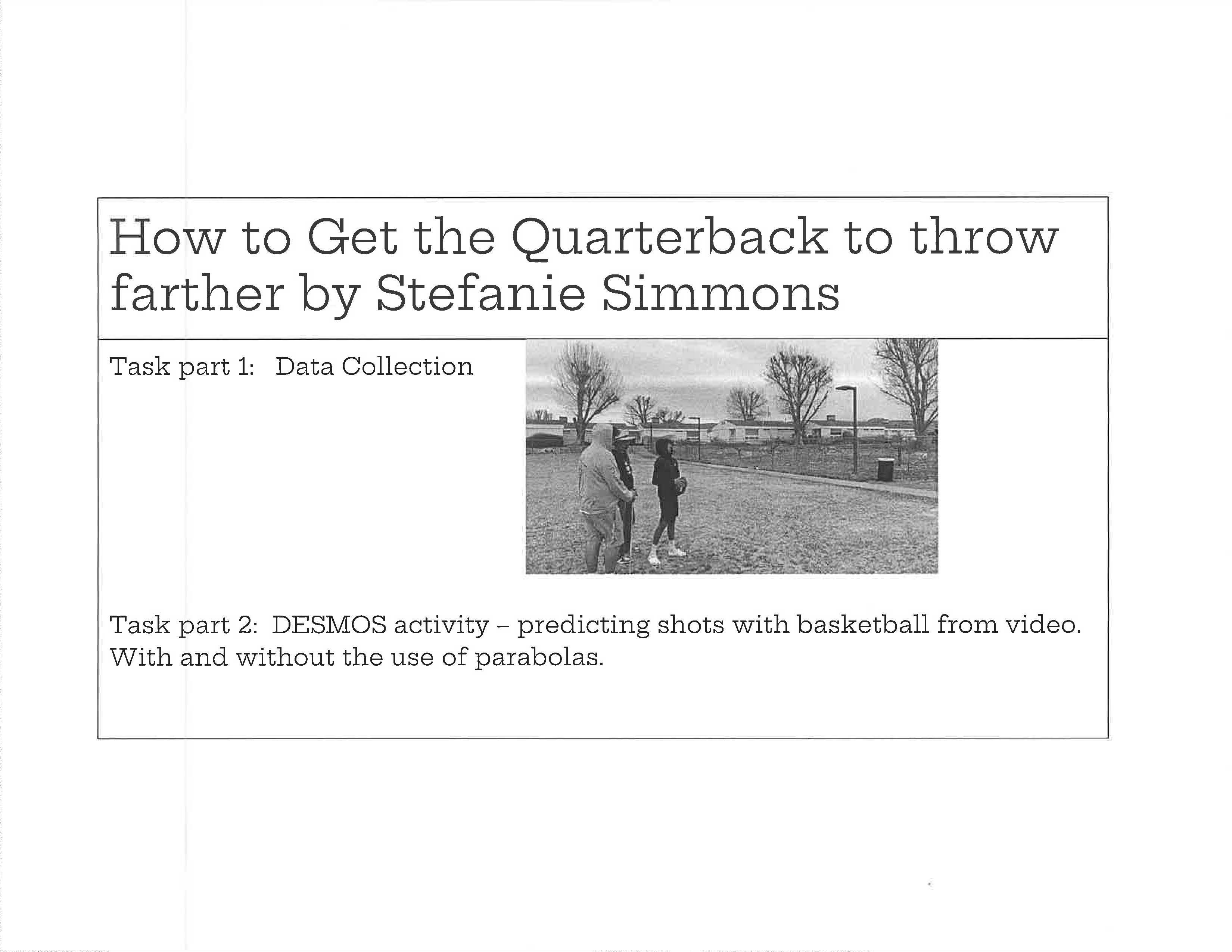 This document introduces a multi-part modeling task titled “How to Get the Quarterback to Throw Farther.” The page outlines Task Part 1, focused on data collection, and Task Part 2, which involves using Desmos to model projectile motion with and without parabolas. A black-and-white photograph shows students standing outdoors, presumably collecting throwing data.

The layout is minimal and instructional, emphasizing the progression from hands-on data gathering to mathematical modeling. The task connects physical movement to algebraic representation, reinforcing applied learning.