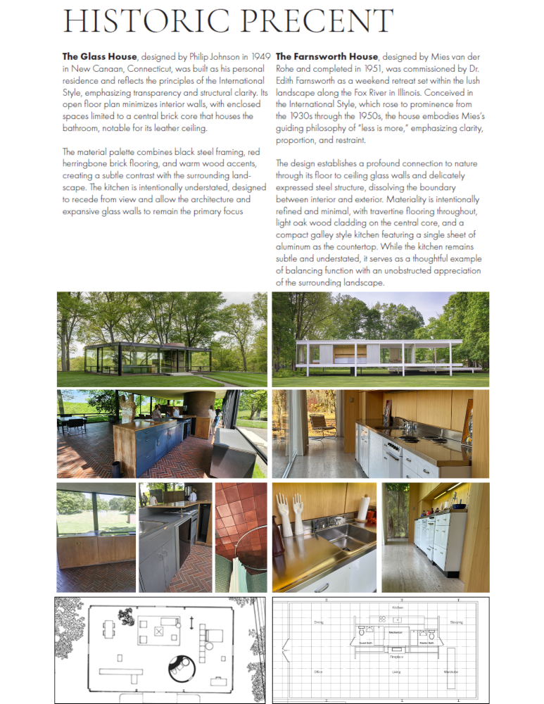 Historical Precent of The Glass House and The
Fransworth House, accompanied by photographs
of each place. The text reads, "HISTORIC PRECENT
The Glass House, designed by Philip Johnson in 1040
in New Canaan, Connecticut, was built as his personal
residence and reflects the principles of the International
Style, emphasizing transparency and structural clarity. Its
open floor plan minimues interior walls, with enclosed
spaces limited to a central brick core that houses the
bathroom. notable for its leather ceiling.
The material palette combines black steel framing, red
herringbone brick flooring, and warm wood accents,
creating a subtle contrast with the surrounding land-
scape. The kitchen is intentionally understated. designed
to recede from view and allow the architecture and
expansive glass walls to remain the primary focus
The Farnsworth House, designed by Mies van der
Rohe and completed in 1051, was commissioned by Dr
Edith Farnsworth as a weekend retreat set within the lush
landscape along the Fox River in Ilhnois. Conceived in
the International Style, which rose to prominence from
the 1030s through the 1050s, the house embodies Mies's
guiding philosophy of • Less is more, • emphasizing clarity,
proportion, and restraint.
lhe design establishes a profound connection to nature
through its floor to ceiling glass walls and delicately
expressed steel structure, dissolving the boundary
between interior and exterior, Materiality is intentional}y
refined and minimal, with travertine flooring throughout.
light oak wood cladding on the central core, and a
compact galley style kitchen featuring o single sheet of
aluminum the countertop. the kitchen remains
subtle and understated, it serves as a thoughtful example
of balancing function with an unobstructed appreciation
of the surrounding landscape."