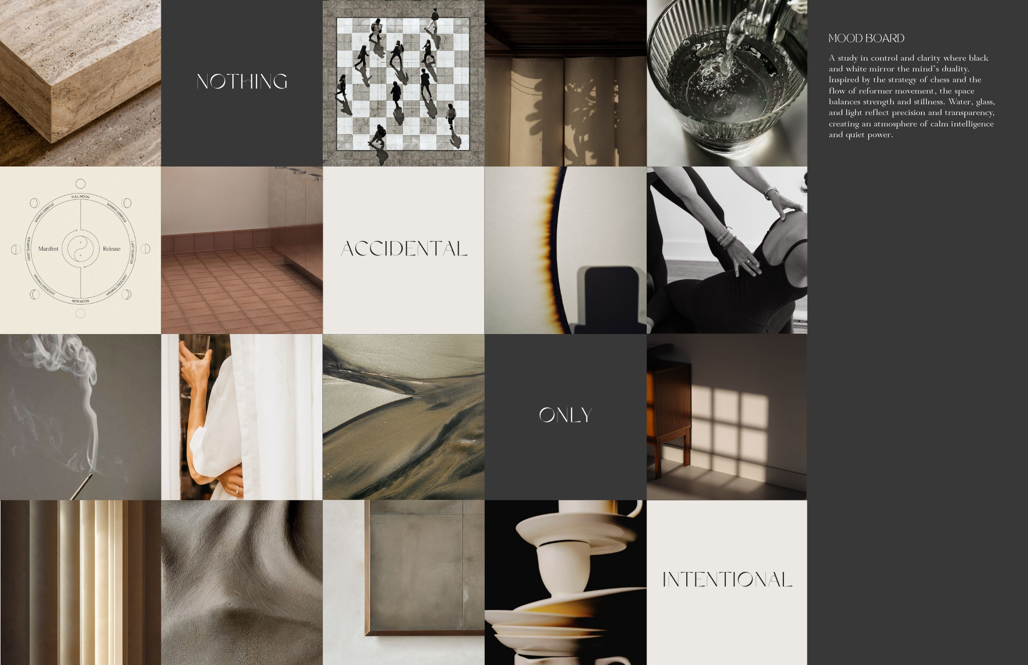 Mood board with neutral materials, light and shadow studies, water, stone, and minimal
interiors, with text reading “Nothing Accidental, Only Intentional” emphasizing calm, controlled atmosphere.