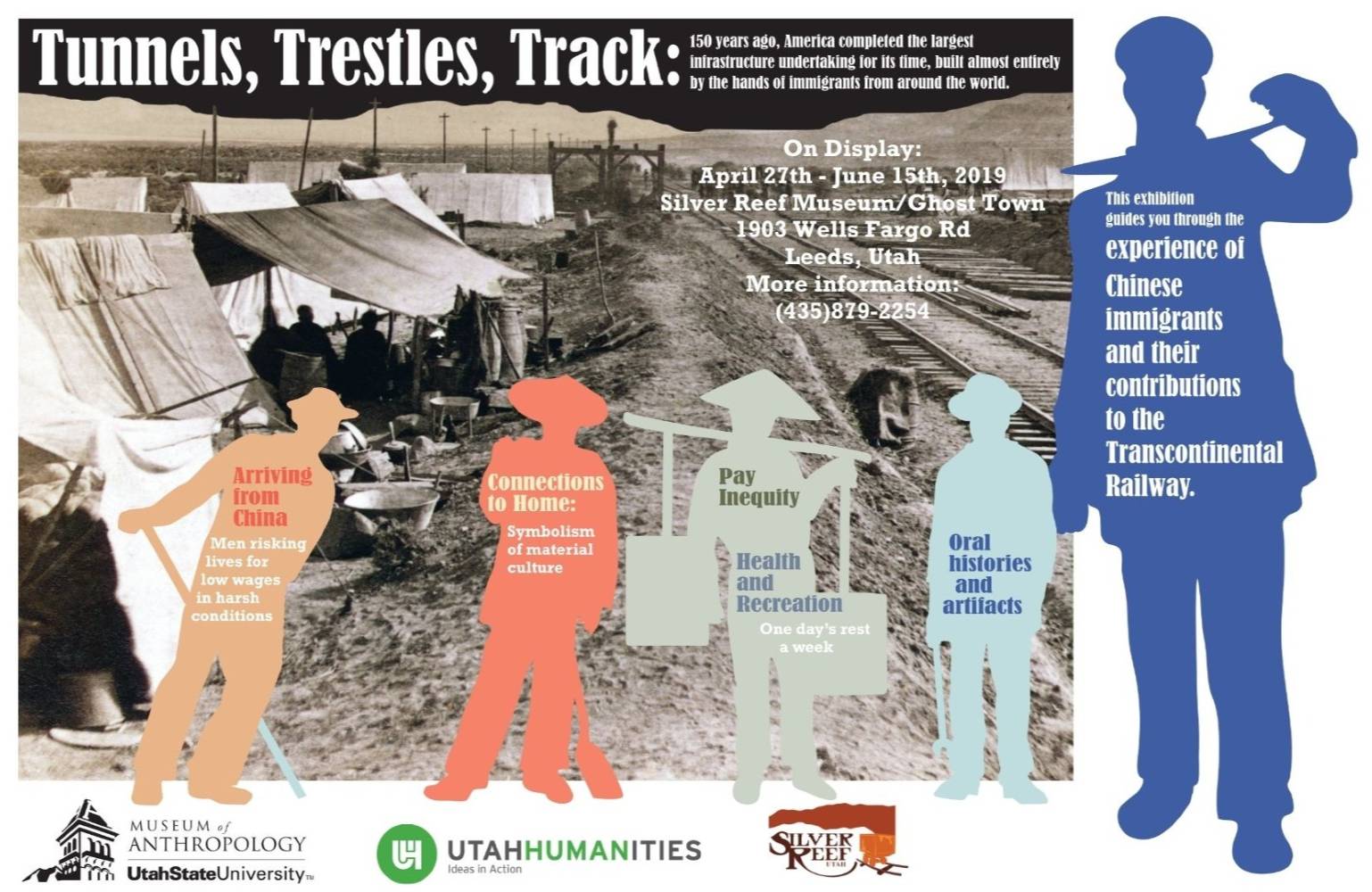 A poster for a Chinese Immigrant exhibit, which reads, "Tunnels, Trestles, Track: 150 years ago, America completed the largest infrastructure undertaking for its time, built almost entirely by the hands of immigrants from around the world. On Display: April 27th - June 15th, 2019; Silver Reef Museum/Ghost Town; 1903 Wells Fargo Rd, Leeds, Utah; More information: (435)879-2254. Arriving from China: Men risking lives for low wages in harsh conditions. Connections to Home: Symbolism of material culture. Pay Inequality. Health and Recreation: One day's rest a week. Oral Histories and artifacts. This exhibition guides you through the experience of Chinese immigrants and their contributions to the transcontinental railway." The poster also contains logos for Utah State University Museum of Anthropology, Utah Humanities, and Silver Reef.